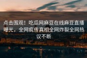 点击围观！吃瓜网麻豆在线麻豆直播曝光，全网疯传真相全网炸裂全网热议不断