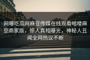 网曝吃瓜网麻豆传媒在线观看哈喽麻豆商家版，惊人真相曝光，神秘人丑闻全网热议不断