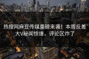 热搜网麻豆传媒重磅来袭！本周反差大V秘闻惊爆，评论区炸了