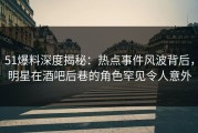 51爆料深度揭秘：热点事件风波背后，明星在酒吧后巷的角色罕见令人意外