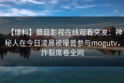 【爆料】蘑菇影视在线观看突发：神秘人在今日凌晨被曝曾参与mogutv，炸裂席卷全网