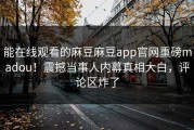 能在线观看的麻豆麻豆app官网重磅madou！震撼当事人内幕真相大白，评论区炸了