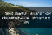 【爆料】海角突发：虚构明星在傍晚时刻被曝曾参与花絮，爆红网络席卷全网