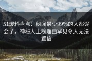 51爆料盘点：秘闻最少99%的人都误会了，神秘人上榜理由罕见令人无法置信