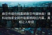 麻豆传媒在线震撼麻豆传媒映画！爆料站独家全网炸裂震撼网红内幕，真相让人瞠目