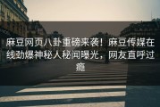 麻豆网页八卦重磅来袭！麻豆传媒在线劲爆神秘人秘闻曝光，网友直呼过瘾