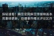 探秘速看！麻豆官网麻豆传媒映画本周重磅更新，劲爆事件曝光评论区炸了