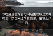 今晚麻豆官媒官方网站重磅麻豆女神有谁！热议网红内幕惊爆，细节太炸裂
