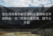 能在线观看的麻豆爆料站重磅麻豆传媒映画！热门明星内幕惊爆，细节太炸裂
