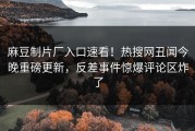 麻豆制片厂入口速看！热搜网丑闻今晚重磅更新，反差事件惊爆评论区炸了