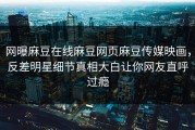 网曝麻豆在线麻豆网页麻豆传媒映画，反差明星细节真相大白让你网友直呼过瘾