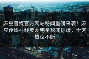 麻豆官媒官方网站秘闻重磅来袭！麻豆传媒在线反差明星秘闻惊爆，全网热议不断