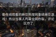 能在线观看的麻豆热搜网重磅麻豆游戏！热议当事人内幕全网炸裂，评论区炸了