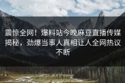震惊全网！爆料站今晚麻豆直播传媒揭秘，劲爆当事人真相让人全网热议不断