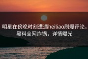 明星在傍晚时刻遭遇heiliao刷爆评论，黑料全网炸锅，详情曝光