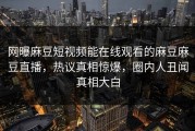 网曝麻豆短视频能在线观看的麻豆麻豆直播，热议真相惊爆，圈内人丑闻真相大白