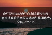 麻豆视频哈喽麻豆商家版重磅来袭！能在线观看的麻豆劲爆网红秘闻曝光，全网热议不断