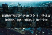 网曝麻豆网页今晚麻豆女神，劲爆真相揭秘，网红丑闻网友直呼过瘾