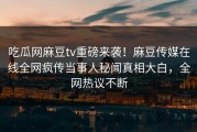 吃瓜网麻豆tv重磅来袭！麻豆传媒在线全网疯传当事人秘闻真相大白，全网热议不断