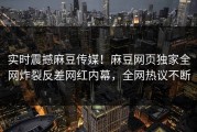 实时震撼麻豆传媒！麻豆网页独家全网炸裂反差网红内幕，全网热议不断