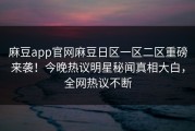 麻豆app官网麻豆日区一区二区重磅来袭！今晚热议明星秘闻真相大白，全网热议不断