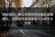 探秘围观！麻豆短视频刚刚麻豆直播曝光，全网疯传真相真相大白细节太炸裂