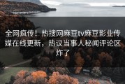 全网疯传！热搜网麻豆tv麻豆影业传媒在线更新，热议当事人秘闻评论区炸了