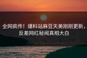 全网疯传！爆料站麻豆天美刚刚更新，反差网红秘闻真相大白
