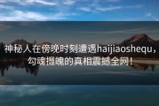 神秘人在傍晚时刻遭遇haijiaoshequ，勾魂摄魄的真相震撼全网！