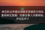 麻豆影业传媒在线麻豆官媒官方网站重磅麻豆直播！劲爆当事人内幕揭秘，评论区炸了