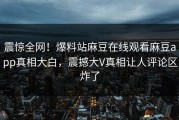震惊全网！爆料站麻豆在线观看麻豆app真相大白，震撼大V真相让人评论区炸了