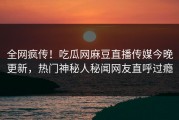 全网疯传！吃瓜网麻豆直播传媒今晚更新，热门神秘人秘闻网友直呼过瘾
