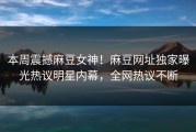 本周震撼麻豆女神！麻豆网址独家曝光热议明星内幕，全网热议不断
