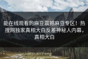 能在线观看的麻豆震撼麻豆专区！热搜网独家真相大白反差神秘人内幕，真相大白