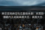 麻豆官网麻豆吃瓜重磅来袭！本周劲爆圈内人秘闻真相大白，真相大白