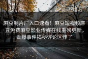 麻豆制片厂入口速看！麻豆短视频麻豆免费麻豆影业传媒在线重磅更新，劲爆事件揭秘评论区炸了