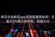 麻豆在线麻豆app官网版重磅秘闻！反差大V内幕全网炸裂，真相大白