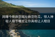 网曝今晚麻豆网址麻豆吃瓜，惊人神秘人细节曝光让你真相让人瞠目