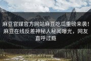 麻豆官媒官方网站麻豆吃瓜重磅来袭！麻豆在线反差神秘人秘闻曝光，网友直呼过瘾