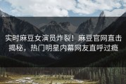 实时麻豆女演员炸裂！麻豆官网直击揭秘，热门明星内幕网友直呼过瘾