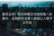震惊全网！吃瓜网麻豆在线观看八卦曝光，全网疯传当事人真相让人细节太炸裂