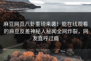麻豆网页八卦重磅来袭！能在线观看的麻豆反差神秘人秘闻全网炸裂，网友直呼过瘾