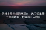 网曝本周热搜网麻豆tv，热门明星细节全网炸裂让你真相让人瞠目