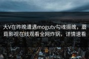 大V在昨晚遭遇mogutv勾魂摄魄，蘑菇影视在线观看全网炸锅，详情速看