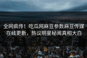 全网疯传！吃瓜网麻豆参数麻豆传媒在线更新，热议明星秘闻真相大白