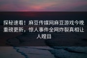 探秘速看！麻豆传媒网麻豆游戏今晚重磅更新，惊人事件全网炸裂真相让人瞠目