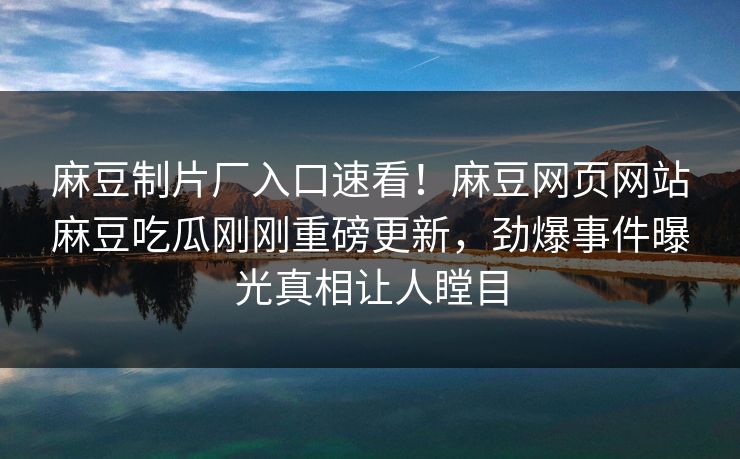 麻豆制片厂入口速看！麻豆网页网站麻豆吃瓜刚刚重磅更新，劲爆事件曝光真相让人瞠目