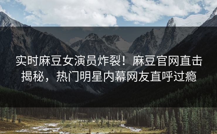 实时麻豆女演员炸裂！麻豆官网直击揭秘，热门明星内幕网友直呼过瘾