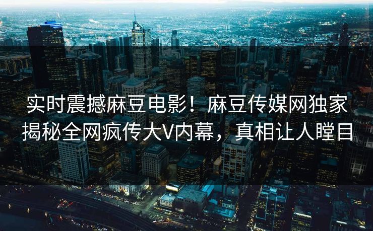 实时震撼麻豆电影！麻豆传媒网独家揭秘全网疯传大V内幕，真相让人瞠目
