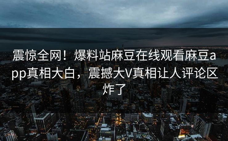 震惊全网！爆料站麻豆在线观看麻豆app真相大白，震撼大V真相让人评论区炸了